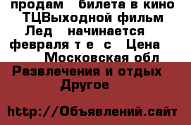 продам 2 билета в кино ТЦВыходной фильм Лед2D начинается 17 февраля т.е. с › Цена ­ 400 - Московская обл. Развлечения и отдых » Другое   
